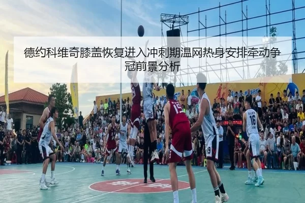德约科维奇膝盖恢复进入冲刺期温网热身安排牵动争冠前景分析