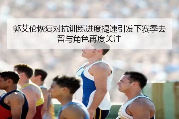 郭艾伦恢复对抗训练进度提速引发下赛季去留与角色再度关注（8868tiyu）